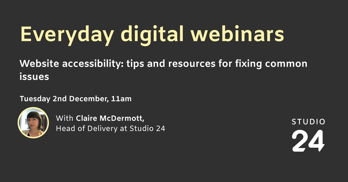 Everyday digital webinars. Website accessibility: tips and resources for fixing common issues. Tuesday 2nd December, 11am. With Claire McDermott Head of Delivery at Studio 24.