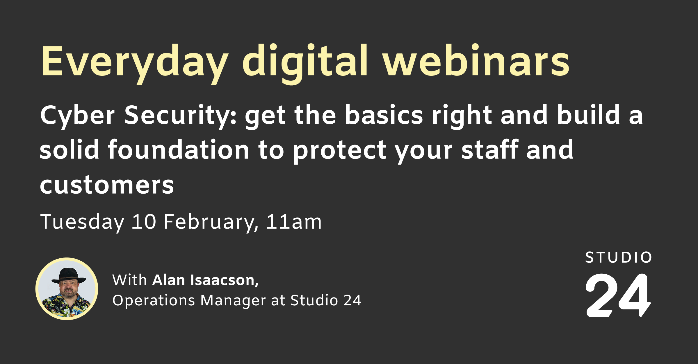 Everyday digital webinars. Cyber Security: get the basics right and build a solid foundation to protect your staff and customers. Tuesday 10 February, 11am. With Alan Isaacson, Operations Manager at Studio 24.